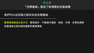 我們可以從四個方面來完成空間連接：
讓場景演進為生活方式，譬如跑步，不斷細分慢跑、夜跑、半馬、全馬的過程
就會連接出新的產品機會和產業價值
第五章
『空間連接』變成了新場景的定義指導
 