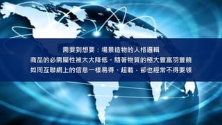 需要到想要：場景造物的人格邏輯
商品的必需屬性被大大降低。隨著物質的極大豐富羽豐饒
如同互聯網上的信息一樣易得、超載，卻也經常不得要領
 