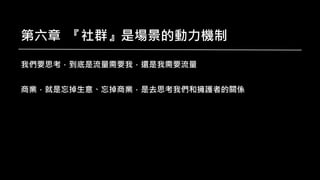 第六章 『社群』是場景的動力機制
我們要思考，到底是流量需要我，還是我需要流量
商業，就是忘掉生意、忘掉商業，是去思考我們和擁護者的關係
 