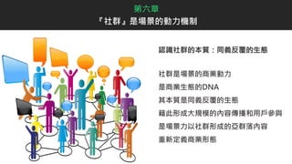 認識社群的本質：同義反覆的生態
社群是場景的商業動力
是商業生態的DNA
其本質是同義反覆的生態
藉此形成大規模的內容傳播和用戶參與
是場景力以社群形成的亞群落內容
重新定義商業形態
第六章
『社群』是場景的動力機制
 