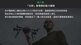 全中國做無人機的企業大大小小將近700家，誰都覺得自己的技術很強
因此技術上已經很難體現識別性。但如果產品能夠人格化
將它變成連接的標籤，抑或變成了一種小眾生活態度，這時訂價策略就會變化
第六章
『社群』是場景的動力機制
 
