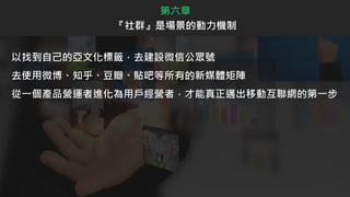 以找到自己的亞文化標籤，去建設微信公眾號
去使用微博、知乎、豆瓣、貼吧等所有的新媒體矩陣
從一個產品營運者進化為用戶經營者，才能真正邁出移動互聯網的第一步
第六章
『社群』是場景的動力機制
 