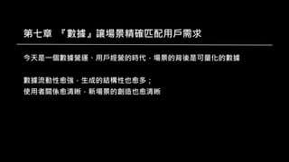 第七章 『數據』讓場景精確匹配用戶需求
今天是一個數據營運、用戶經營的時代，場景的背後是可量化的數據
數據流動性愈強，生成的結構性也愈多；
使用者關係愈清晰，新場景的創造也愈清晰
 