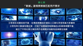分眾視生活圈信息平臺，在傳統媒體由於資訊入口變化而受到重大影響時
分眾利用大數據和雲計算，打造了由雲端控制屏端的LBS精準媒體平臺
建立了不同社區公寓的用戶品類需求指數和品牌關注指數
第七章
『數據』讓場景精確匹配用戶需求
 