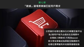 第七章
『數據』讓場景精確匹配用戶需求
分眾基於地理位置的O2O媒體互動平台
為2億用戶每天必經的生活場景中
合理嵌入移動Wi-Fi和iBeacon
使分眾從屏幕成為移動互聯網時代
地裡位置標籤和本地服務基礎設施
 