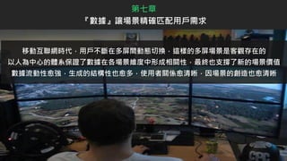 移動互聯網時代，用戶不斷在多屏間動態切換，這樣的多屏場景是客觀存在的
以人為中心的體系保證了數據在各場景維度中形成相關性，最終也支撐了新的場景價值
數據流動性愈強，生成的結構性也愈多，使用者關係愈清晰，因場景的創造也愈清晰
第七章
『數據』讓場景精確匹配用戶需求
 