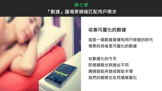 收集可量化的數據
這是一個數據營運和用戶經營的時代
場景的背後是可量化的數據
在數據化的今天
即便睡眠也與過去不同
通過智能床墊或智能手環
我們的睡眠也在持續被量化
第七章
『數據』讓場景精確匹配用戶需求
 
