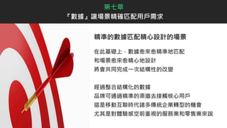 精準的數據匹配精心設計的場景
在此基礎上，數據愈來愈精準地匹配
和場景愈來愈精心地設計
將會共同完成一次結構性的改變
經過整合結構化的數據
品牌可通過精準的渠道去接觸核心用戶
這是移動互聯時代諸多傳統企業轉型的機會
尤其是對體驗感空前重視的服務業和零售業來說
第七章
『數據』讓場景精確匹配用戶需求
 