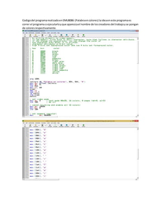 Codigodel programarealizadoenEMU8086 (Palabraencolores) laideaeneste programaes
correr el programa o ejecutarloyque aparezcael nombre de loscreadoresdel trabajoyse pongan
de coloresrespectivamente.
 
