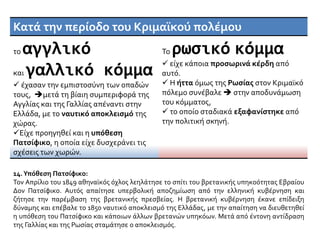 Κατά την περίοδο του Κριμαϊκού πολέμου
το αγγλικό
και γαλλικό κόμμα
 έχασαν την εμπιστοσύνη των οπαδών
τους, μετά τη βίαιη συμπεριφορά της
Αγγλίας και της Γαλλίας απέναντι στην
Ελλάδα, με το ναυτικό αποκλεισμό της
χώρας.
Είχε προηγηθεί και η υπόθεση
Πατσίφικο, η οποία είχε δυσχεράνει τις
σχέσεις των χωρών.
Το ρωσικό κόμμα
 είχε κάποια προσωρινά κέρδη από
αυτό.
 Η ήττα όμως της Ρωσίας στον Κριμαϊκό
πόλεμο συνέβαλε  στην αποδυνάμωση
του κόμματος,
 το οποίο σταδιακά εξαφανίστηκε από
την πολιτική σκηνή.
14.Υπόθεση Πατσίφικο:
Τον Απρίλιο του 1849 αθηναϊκός όχλος λεηλάτησε το σπίτι του βρετανικής υπηκοότητας Εβραίου
Δον Πατσίφικο. Αυτός απαίτησε υπερβολική αποζημίωση από την ελληνική κυβέρνηση και
ζήτησε την παρέμβαση της βρετανικής πρεσβείας. Η βρετανική κυβέρνηση έκανε επίδειξη
δύναμης και επέβαλε το 1850 ναυτικό αποκλεισμό της Ελλάδας, με την απαίτηση να διευθετηθεί
η υπόθεση του Πατσίφικο και κάποιων άλλων βρετανών υπηκόων. Μετά από έντονη αντίδραση
της Γαλλίας και της Ρωσίας σταμάτησε ο αποκλεισμός.
 