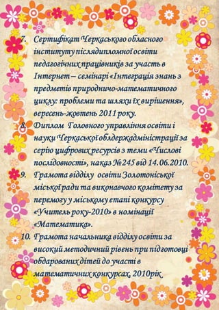 7. Сертифікат Черкаськогообласного
інститутупіслядипломноїосвіти
педагогічнихпрацівниківза участьв
Інтернет– семінарі«Інтеграція знаньз
предметівприродничо-математичного
циклу:проблемита шляхиїх вирішення»,
вересень-жовтень 2011року.
8. Диплом Головногоуправлінняосвітиі
наукиЧеркаськоїоблдержадміністраціїза
серію цифровихресурсівз теми«Числові
послідовності»,наказ№245від 14.06.2010.
9. Грамота відділу освітиЗолотоніської
міськоїрадита виконавчогокомітетуза
перемогуу міськомуетапі конкурсу
«Учительроку-2010»в номінації
«Математика».
10. Грамота начальника відділуосвітиза
високийметодичнийрівеньприпідготовці
обдарованихдітейдо участі в
математичних конкурсах,2010рік
 