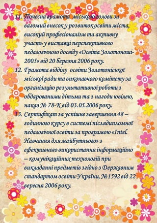 11. Почеснаграмота міськогоголовиза
вагомийвнесок у розвитокосвітиміста,
високийпрофесіоналізмта активну
участьу виставці перспективного
педагогічногодосвіду«ОсвітаЗолотоноші-
2005»від 20 березня2006 року.
12. Грамота відділу освітиЗолотоніської
міськоїрадита виконавчогокомітетуза
організацію результативноїроботиз
обдарованимидітьмита з нагодиювілею,
наказ№ 78-Квід 03.05.2006року.
13. Сертифікат за успішнезавершення48 –
годинногокурсув системіпіслядипломної
педагогічноїосвітиза програмою«Intel.
Навчання длямайбутнього»з
ефективноговикористанняінформаційно
– комунікаційнихтехнологійпри
викладанніпредметівзгідноз Державним
стандартомосвітиУкраїни,№1592від 22
вересня 2006року.
 