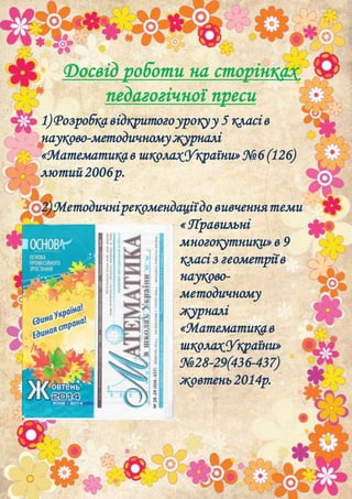 Досвід роботи на сторінках
педагогічної преси
1) Розробка відкритогоурокуу 5 класі в
науково-методичномужурналі
«Математикав школахУкраїни»№6 (126)
лютий2006р.
2) Методичнірекомендаціїдо вивченнятеми
« Правильні
многокутники»в 9
класі з геометріїв
науково-
методичному
журналі
«Математикав
школах України»
№28-29(436-437)
жовтень2014р.
 