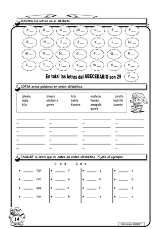 Ediciones MIRBET
14
_______________
_
_______________
_
_______________
_
_______________
_
_______________
_
_______________
_
_______________
_
_______________
_
_______________
_
_______________
_
_______________
_
_______________
_
_______________
_
_______________
_
_______________
_
_______________
_
1. c d 2. n o
♦ _____ fgh ♦ _____ f ♦ _____ j ♦ _____ s
♦ _____ rst ♦ _____ e ♦ _____ n ♦ _____ b
♦ _____ opq ♦ _____ z ♦ _____ r ♦ _____ q
♦ _____ tuv ♦ _____ h ♦ _____ o ♦ _____ v
1 COLOCA las letras en el alfabeto.
2 COPIA estas palabras en orden alfabético.
iglesia dinero hilo muñeca jirafa
nube elefante bahía ñandú ladrillo
kilo gorro fuente amapola cuento
zorro
A __ B __ C __ Ch __ D __ E __ F __
G __ H __ I __ J __ K __ L __ LL __
M __ N __ Ñ __ O __ P __ Q __ R __
S __ T __ U __ V __ W __ X __ Y __
Z __
3 ESCRIBE la letra que va antes en orden alfabético. Fíjate el ejemplo:
 