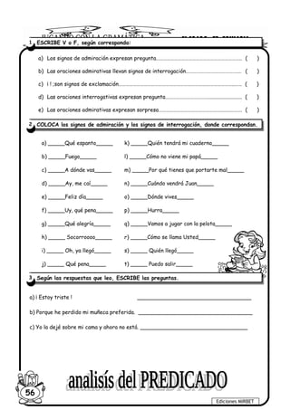 a) Los signos de admiración expresan pregunta…………………………………………………………….. ( )
b) Las oraciones admirativas llevan signos de interrogación…………………………………….… ( )
c) ¡ ! ;son signos de exclamación……………………………………………………………….…………………..…… ( )
d) Las oraciones interrogativas expresan pregunta………………………………......................... ( )
e) Las oraciones admirativas expresan sorpresa………………………………………………..…………. ( )
a) _____Qué espanto_____
b) _____Fuego_____
c) _____A dónde vas_____
d) _____Ay, me caí_____
e) _____Feliz día_____
f) _____Uy, qué pena_____
g) _____Qué alegría_____
h) _____ Socorroooo_____
i) _____ Oh, ya llegó_____
j) _____ Qué pena_____
k) _____Quién tendrá mi cuaderno_____
l) _____Cómo no viene mi papá_____
m) _____Por qué tienes que portarte mal_____
n) _____Cuándo vendrá Juan_____
o) _____Dónde vives_____
p) _____Hurra_____
q) _____Vamos a jugar con la pelota_____
r) _____Cómo se llama Usted_____
s) _____ Quién llegó_____
t) _____ Puedo salir_____
a) ¡ Estoy triste ! __________________________________
b) Porque he perdido mi muñeca preferida. __________________________________
c) Yo la dejé sobre mi cama y ahora no está. ________________________________
Ediciones MIRBET
56
1 ESCRIBE V o F, según corresponda:
2 COLOCA los signos de admiración y los signos de interrogación, donde correspondan.
3 Según las respuestas que leo, ESCRIBE las preguntas.
 