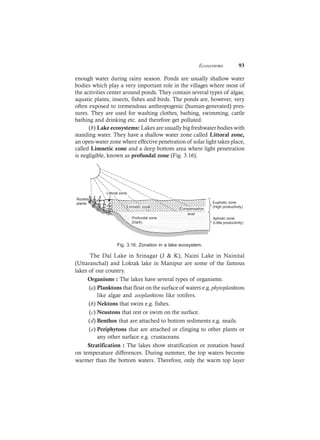 Ecosystems 93
enough water during rainy season. Ponds are usually shallow water
bodies which play a very important role in the villages where most of
the activities center around ponds. They contain several types of algae,
aquatic plants, insects, fishes and birds. The ponds are, however, very
often exposed to tremendous anthropogenic (human-generated) pres-
sures. They are used for washing clothes, bathing, swimming, cattle
bathing and drinking etc. and therefore get polluted.
(b) Lake ecosystems: Lakes are usually big freshwater bodies with
standing water. They have a shallow water zone called Littoral zone,
an open-water zone where effective penetration of solar light takes place,
called Limnetic zone and a deep bottom area where light penetration
is negligible, known as profundal zone (Fig. 3.16).
Rooted
plants
Littoral zone
Limnetic zone
Compensation
Profundal zone
(Dark)
level
Euphotic zone
(High productivity)
Aphotic zone
(Little productivity)
Fig. 3.16. Zonation in a lake ecosystem.
The Dal Lake in Srinagar (J & K), Naini Lake in Nainital
(Uttaranchal) and Loktak lake in Manipur are some of the famous
lakes of our country.
Organisms : The lakes have several types of organisms:
(a) Planktons that float on the surface of waters e.g. phytoplanktons
like algae and zooplanktons like rotifers.
(b) Nektons that swim e.g. fishes.
(c) Neustons that rest or swim on the surface.
(d) Benthos that are attached to bottom sediments e.g. snails.
(e) Periphytons that are attached or clinging to other plants or
any other surface e.g. crustaceans.
Stratification : The lakes show stratification or zonation based
on temperature differences. During summer, the top waters become
warmer than the bottom waters. Therefore, only the warm top layer
 