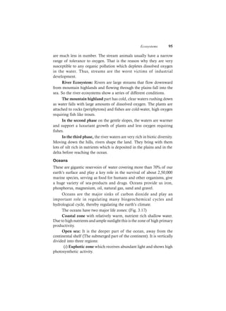 Ecosystems 95
are much less in number. The stream animals usually have a narrow
range of tolerance to oxygen. That is the reason why they are very
susceptible to any organic pollution which depletes dissolved oxygen
in the water. Thus, streams are the worst victims of industrial
development.
River Ecosystem: Rivers are large streams that flow downward
from mountain highlands and flowing through the plains fall into the
sea. So the river ecosystems show a series of different conditions.
The mountain highland part has cold, clear waters rushing down
as water falls with large amounts of dissolved oxygen. The plants are
attached to rocks (periphytons) and fishes are cold-water, high oxygen
requiring fish like trouts.
In the second phase on the gentle slopes, the waters are warmer
and support a luxuriant growth of plants and less oxygen requiring
fishes.
In the third phase, the river waters are very rich in biotic diversity.
Moving down the hills, rivers shape the land. They bring with them
lots of silt rich in nutrients which is deposited in the plains and in the
delta before reaching the ocean.
Oceans
These are gigantic reservoirs of water covering more than 70% of our
earth’s surface and play a key role in the survival of about 2,50,000
marine species, serving as food for humans and other organisms, give
a huge variety of sea-products and drugs. Oceans provide us iron,
phosphorus, magnesium, oil, natural gas, sand and gravel.
Oceans are the major sinks of carbon dioxide and play an
important role in regulating many biogeochemical cycles and
hydrological cycle, thereby regulating the earth’s climate.
The oceans have two major life zones: (Fig. 3.17)
Coastal zone with relatively warm, nutrient rich shallow water.
Due to high nutrients and ample sunlight this is the zone of high primary
productivity.
Open sea: It is the deeper part of the ocean, away from the
continental shelf (The submerged part of the continent). It is vertically
divided into three regions:
(i) Euphotic zone which receives abundant light and shows high
photosynthetic activity.
 