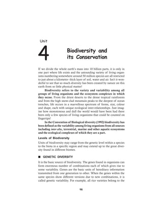 If we divide the whole earth’s mass into 10 billion parts, it is only in
one part where life exists and the astounding variety of living organ-
isms numbering somewhere around 50 million species are all restricted
to just about a kilometer- thick layer of soil, water and air. Isn’t it won-
derful to see that so much diversity has been created by nature on this
earth from so little physical matter!
Biodiversity refers to the variety and variability among all
groups of living organisms and the ecosystem complexes in which
they occur. From the driest deserts to the dense tropical rainforests
and from the high snow-clad mountain peaks to the deepest of ocean
trenches, life occurs in a marvellous spectrum of forms, size, colour
and shape, each with unique ecological inter-relationships. Just imag-
ine how monotonous and dull the world would have been had there
been only a few species of living organisms that could be counted on
fingertips!
In the Convention of Biological diversity (1992) biodiversity has
been defined as the variability among living organisms from all sources
including inter alia, terrestrial, marine and other aquatic ecosystems
and the ecological complexes of which they are a part.
Levels of Biodiversity
Units of biodiversity may range from the genetic level within a species
to the biota in a specific region and may extend up to the great diver-
sity found in different biomes.
n GENETIC DIVERSITY
It is the basic source of biodiversity. The genes found in organisms can
form enormous number of combinations each of which gives rise to
some variability. Genes are the basic units of hereditary information
transmitted from one generation to other. When the genes within the
same species show different versions due to new combinations, it is
called genetic variability. For example, all rice varieties belong to the
Unit
4 Biodiversity and
its Conservation
98
 