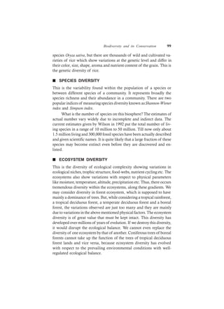 Biodiversity and its Conservation 99
species Oryza sativa, but there are thousands of wild and cultivated va-
rieties of rice which show variations at the genetic level and differ in
their color, size, shape, aroma and nutrient content of the grain. This is
the genetic diversity of rice.
n SPECIES DIVERSITY
This is the variability found within the population of a species or
between different species of a community. It represents broadly the
species richness and their abundance in a community. There are two
popular indices of measuring species diversity known asShannon-Wiener
index and Simpson index.
What is the number of species on this biosphere? The estimates of
actual number vary widely due to incomplete and indirect data. The
current estimates given by Wilson in 1992 put the total number of liv-
ing species in a range of 10 million to 50 million. Till now only about
1.5 million living and 300,000 fossil species have been actually described
and given scientific names. It is quite likely that a large fraction of these
species may become extinct even before they are discovered and en-
listed.
n ECOSYSTEM DIVERSITY
This is the diversity of ecological complexity showing variations in
ecological niches, trophic structure, food-webs, nutrient cycling etc. The
ecosystems also show variations with respect to physical parameters
like moisture, temperature, altitude, precipitation etc. Thus, there occurs
tremendous diversity within the ecosystems, along these gradients. We
may consider diversity in forest ecosystem, which is supposed to have
mainly a dominance of trees. But, while considering a tropical rainforest,
a tropical deciduous forest, a temperate deciduous forest and a boreal
forest, the variations observed are just too many and they are mainly
due to variations in the above mentioned physical factors. The ecosystem
diversity is of great value that must be kept intact. This diversity has
developed over millions of years of evolution. If we destroy this diversity,
it would disrupt the ecological balance. We cannot even replace the
diversity of one ecosystem by that of another. Coniferous trees of boreal
forests cannot take up the function of the trees of tropical deciduous
forest lands and vice versa, because ecosystem diversity has evolved
with respect to the prevailing environmental conditions with well-
regulated ecological balance.
 