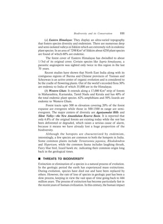 Biodiversity and its Conservation 111
(a) Eastern Himalayas: They display an ultra-varied topography
that fosters species diversity and endemism. There are numerous deep
and semi-isolated valleys in Sikkim which are extremely rich in endemic
plant species. In an area of 7298 Km2 of Sikkim about 4250 plant species
are found of which 60% are endemic.
The forest cover of Eastern Himalayas has dwindled to about
1/3rd of its original cover. Certain species like Sapria himalayana, a
parasitic angiosperm was sighted only twice in this region in the last
70 years.
Recent studies have shown that North East India along with its
contiguous regions of Burma and Chinese provinces of Yunnan and
Schezwan is an active center of organic evolution and is considered to
be the cradle of flowering plants. Out of the world’s recorded flora 30%
are endemic to India of which 35,000 are in the Himalayas.
(b) Western Ghats: It extends along a 17,000 Km2 strip of forests
in Maharashtra, Karnataka, Tamil Nadu and Kerala and has 40% of
the total endemic plant species. 62% amphibians and 50% lizards are
endemic to Western Ghats.
Forest tracts upto 500 m elevation covering 20% of the forest
expanse are evergreen while those in 500-1500 m range are semi-
evergreen. The major centers of diversity are Agastyamalai Hills and
Silent Valley—the New Amambalam Reserve Basin. It is reported that
only 6.8% of the original forests are existing today while the rest has
been deforested or degraded, which raises a serious cause of alarm,
because it means we have already lost a huge proportion of the
biodiversity.
Although the hotspots are characterized by endemism,
interestingly, a few species are common to both the hotspots in India.
Some common plants include Ternstroemia japonica, Rhododendron
and Hypericum, while the common fauna includes laughing thrush,
Fairy blue bird, lizard hawk etc. indicating their common origin long
back in the geological times.
n THREATS TO BIODIVERSITY
Extinction or elimination of a species is a natural process of evolution.
In the geologic period the earth has experienced mass extinctions.
During evolution, species have died out and have been replaced by
others. However, the rate of loss of species in geologic past has been a
slow process, keeping in view the vast span of time going back to 444
million years. The process of extinction has become particularly fast in
the recent years of human civilization. In this century, the human impact
 