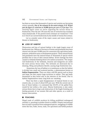 112 Environmental Science and Engineering
has been so severe that thousands of species and varieties are becoming
extinct annually. One of the estimates by the noted ecologist, E.O. Wilson
puts the figure of extinction at 10,000 species per year or 27 per day! This
startling figure raises an alarm regarding the serious threat to
biodiversity. Over the last 150 years the rate of extinction has escalated
more dramatically. If the present trend continues we would lose 1/3rd
to 2/3rd of our current biodiversity by the middle of twenty first century.
Let us consider some of the major causes and issues related to
threats to biodiversity.
n LOSS OF HABITAT
Destruction and loss of natural habitat is the single largest cause of
biodiversity loss. Billions of hectares of forests and grasslands have been
cleared over the past 10,000 years for conversion into agriculture lands,
pastures, settlement areas or development projects. These natural forests
and grasslands were the natural homes of thousands of species which
perished due to loss of their natural habitat. Severe damage has been
caused to wetlands thinking them to be useless ecosystems. The unique
rich biodiversity of the wetlands, estuaries and mangroves are under
the most serious threat today. The wetlands are destroyed due to
draining, filling and pollution thereby causing huge biodiversity loss.
Sometimes the loss of habitat is in instalments so that the habitat
is divided into small and scattered patches, a phenomenon known as
habitat fragmentation. There are many wild life species such as bears
and large cats that require large territories to subsist. They get badly
threatened as they breed only in the interiors of the forests. Due to
habitat fragmentation many song birds are vanishing.
There has been a rapid disappearance of tropical forests in our
country also, at a rate of about 0.6% per year. With the current rate of
loss of forest habitat, it is estimated that 20-25% of the global flora
would be lost within a few years. Marine biodiversity is also under
serious threat due to large scale destruction of the fragile breeding and
feeding grounds of our oceanic fish and other species, as a result of
human intervention.
n POACHING
Illegal trade of wildlife products by killing prohibited endangered
animals i.e. poaching is another threat to wildlife. Despite international
ban on trade in products from endangered species, smuggling of wildlife
items like furs, hides, horns, tusks, live specimens and herbal products
 