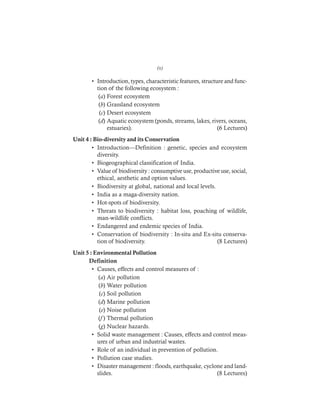 DHARM
D:N-ENVIRSYL
• Introduction, types, characteristic features, structure and func-
tion of the following ecosystem :
(a) Forest ecosystem
(b) Grassland ecosystem
(c) Desert ecosystem
(d) Aquatic ecosystem (ponds, streams, lakes, rivers, oceans,
estuaries). (6 Lectures)
Unit 4 : Bio-diversity and its Conservation
• Introduction—Definition : genetic, species and ecosystem
diversity.
• Biogeographical classification of India.
• Value of biodiversity : consumptive use, productive use, social,
ethical, aesthetic and option values.
• Biodiversity at global, national and local levels.
• India as a maga-diversity nation.
• Hot-spots of biodiversity.
• Threats to biodiversity : habitat loss, poaching of wildlife,
man-wildlife conflicts.
• Endangered and endemic species of India.
• Conservation of biodiversity : In-situ and Ex-situ conserva-
tion of biodiversity. (8 Lectures)
Unit 5 : Environmental Pollution
Definition
• Causes, effects and control measures of :
(a) Air pollution
(b) Water pollution
(c) Soil pollution
(d) Marine pollution
(e) Noise pollution
(f ) Thermal pollution
(g) Nuclear hazards.
• Solid waste management : Causes, effects and control meas-
ures of urban and industrial wastes.
• Role of an individual in prevention of pollution.
• Pollution case studies.
• Disaster management : floods, earthquake, cyclone and land-
slides. (8 Lectures)
(x)
 