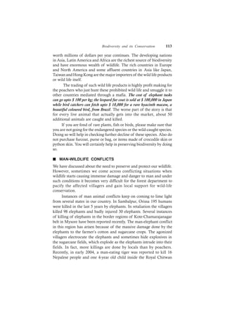 Biodiversity and its Conservation 113
worth millions of dollars per year continues. The developing nations
in Asia, Latin America and Africa are the richest source of biodiversity
and have enormous wealth of wildlife. The rich countries in Europe
and North America and some affluent countries in Asia like Japan,
Taiwan and Hong Kong are the major importers of the wild life products
or wild life itself.
The trading of such wild life products is highly profit making for
the poachers who just hunt these prohibited wild life and smuggle it to
other countries mediated through a mafia. The cost of elephant tusks
can go upto $ 100 per kg; the leopard fur coat is sold at $ 100,000 in Japan
while bird catchers can fetch upto $ 10,000 for a rare hyacinth macaw, a
beautiful coloured bird, from Brazil. The worse part of the story is that
for every live animal that actually gets into the market, about 50
additional animals are caught and killed.
If you are fond of rare plants, fish or birds, please make sure that
you are not going for the endangered species or the wild-caught species.
Doing so will help in checking further decline of these species. Also do
not purchase furcoat, purse or bag, or items made of crocodile skin or
python skin. You will certainly help in preserving biodiversity by doing
so.
n MAN-WILDLIFE CONFLICTS
We have discussed about the need to preserve and protect our wildlife.
However, sometimes we come across conflicting situations when
wildlife starts causing immense damage and danger to man and under
such conditions it becomes very difficult for the forest department to
pacify the affected villagers and gain local support for wild-life
conservation.
Instances of man animal conflicts keep on coming to lime light
from several states in our country. In Sambalpur, Orissa 195 humans
were killed in the last 5 years by elephants. In retaliation the villagers
killed 98 elephants and badly injured 30 elephants. Several instances
of killing of elephants in the border regions of Kote-Chamarajanagar
belt in Mysore have been reported recently. The man-elephant conflict
in this region has arisen because of the massive damage done by the
elephants to the farmer’s cotton and sugarcane crops. The agonized
villagers electrocute the elephants and sometimes hide explosives in
the sugarcane fields, which explode as the elephants intrude into their
fields. In fact, more killings are done by locals than by poachers.
Recently, in early 2004, a man-eating tiger was reported to kill 16
Nepalese people and one 4-year old child inside the Royal Chitwan
 