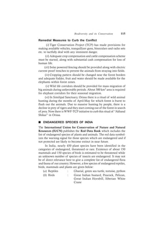 Biodiversity and its Conservation 115
Remedial Measures to Curb the Conflict
(i) Tiger Conservation Project (TCP) has made provisions for
making available vehicles, tranquillizer guns, binoculars and radio sets
etc. to tactfully deal with any imminent danger.
(ii) Adequate crop compensation and cattle compensation scheme
must be started, along with substantial cash compensation for loss of
human life.
(iii) Solar powered fencing should be provided along with electric
current proof trenches to prevent the animals from straying into fields.
(iv) Cropping pattern should be changed near the forest borders
and adequate fodder, fruit and water should be made available for the
elephants within forest zones.
(v) Wild life corridors should be provided for mass migration of
big animals during unfavorable periods. About 300 km2 area is required
for elephant corridors for their seasonal migration.
(vi) In Similipal Sanctuary, Orissa there is a ritual of wild animal
hunting during the months of April-May for which forest is burnt to
flush out the animals. Due to massive hunting by people, there is a
decline in prey of tigers and they start coming out of the forest in search
of prey. Now there isWWF-TCP initiative to curb this ritual of “Akhand
Shikar” in Orissa.
n ENDANGERED SPECIES OF INDIA
The International Union for Conservation of Nature and Natural
Resources (IUCN) publishes the Red Data Book which includes the
list of endangered species of plants and animals. The red data symbol-
izes the warning signal for those species which are endangered and if
not protected are likely to become extinct in near future.
In India, nearly 450 plant species have been identified in the
categories of endangered, threatened or rare. Existence of about 150
mammals and 150 species of birds is estimated to be threatened while
an unknown number of species of insects are endangered. It may not
be of direct relevance here to give a complete list of endangered flora
and fauna of our country. However, a few species of endangered reptiles,
birds, mammals and plants are given below:
(a) Reptiles : Gharial, green sea turtle, tortoise, python
(b) Birds : Great Indian bustard, Peacock, Pelican,
Great Indian Hornbill, Siberian White
Crane
 