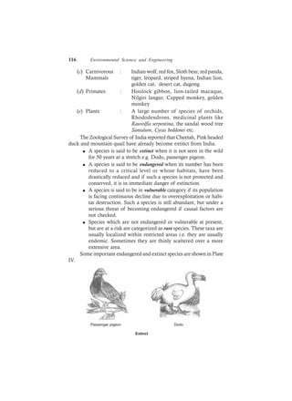 116 Environmental Science and Engineering
(c) Carnivorous : Indian wolf, red fox, Sloth bear, red panda,
Mammals tiger, leopard, striped hyena, Indian lion,
golden cat, desert cat, dugong
(d) Primates : Hoolock gibbon, lion-tailed macaque,
Nilgiri langur, Capped monkey, golden
monkey
(e) Plants : A large number of species of orchids,
Rhododendrons, medicinal plants like
Rauvolfia serpentina, the sandal wood tree
Santalum, Cycas beddonei etc.
The Zoological Survey of India reported that Cheetah, Pink headed
duck and mountain quail have already become extinct from India.
l A species is said to be extinct when it is not seen in the wild
for 50 years at a stretch e.g. Dodo, passenger pigeon.
l A species is said to be endangered when its number has been
reduced to a critical level or whose habitats, have been
drastically reduced and if such a species is not protected and
conserved, it is in immediate danger of extinction.
l A species is said to be in vulnerable category if its population
is facing continuous decline due to overexploitation or habi-
tat destruction. Such a species is still abundant, but under a
serious threat of becoming endangered if causal factors are
not checked.
l Species which are not endangered or vulnerable at present,
but are at a risk are categorized as rare species. These taxa are
usually localized within restricted areas i.e. they are usually
endemic. Sometimes they are thinly scattered over a more
extensive area.
Some important endangered and extinct species are shown in Plate
IV.
Passenger pigeon Dodo
Extinct
 