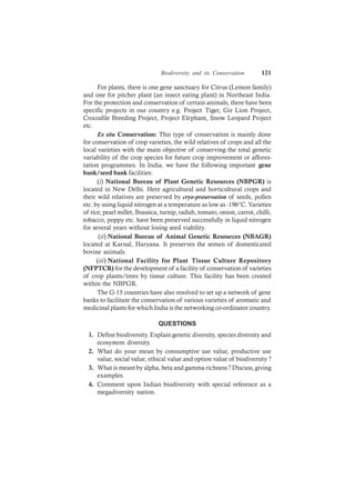 Biodiversity and its Conservation 121
For plants, there is one gene sanctuary for Citrus (Lemon family)
and one for pitcher plant (an insect eating plant) in Northeast India.
For the protection and conservation of certain animals, there have been
specific projects in our country e.g. Project Tiger, Gir Lion Project,
Crocodile Breeding Project, Project Elephant, Snow Leopard Project
etc.
Ex situ Conservation: This type of conservation is mainly done
for conservation of crop varieties, the wild relatives of crops and all the
local varieties with the main objective of conserving the total genetic
variability of the crop species for future crop improvement or affores-
tation programmes. In India, we have the following important gene
bank/seed bank facilities:
(i) National Bureau of Plant Genetic Resources (NBPGR) is
located in New Delhi. Here agricultural and horticultural crops and
their wild relatives are preserved by cryo-preservation of seeds, pollen
etc. by using liquid nitrogen at a temperature as low as -196°C. Varieties
of rice, pearl millet, Brassica, turnip, radish, tomato, onion, carrot, chilli,
tobacco, poppy etc. have been preserved successfully in liquid nitrogen
for several years without losing seed viability.
(ii) National Bureau of Animal Genetic Resources (NBAGR)
located at Karnal, Haryana. It preserves the semen of domesticated
bovine animals.
(iii) National Facility for Plant Tissue Culture Repository
(NFPTCR) for the development of a facility of conservation of varieties
of crop plants/trees by tissue culture. This facility has been created
within the NBPGR.
The G-15 countries have also resolved to set up a network of gene
banks to facilitate the conservation of various varieties of aromatic and
medicinal plants for which India is the networking co-ordinator country.
QUESTIONS
1. Define biodiversity. Explain genetic diversity, species diversity and
ecosystem diversity.
2. What do your mean by consumptive use value, productive use
value, social value, ethical value and option value of biodiversity ?
3. What is meant by alpha, beta and gamma richness ? Discuss, giving
examples.
4. Comment upon Indian biodiversity with special reference as a
megadiversity nation.
 