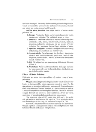 Environmental Pollution 133
injection, mining etc. are mainly responsible for ground water pollution,
which is irreversible. Ground water pollution with arsenic, fluoride
and nitrate are posing serious health hazards.
Surface water pollution: The major sources of surface water
pollution are:
1. Sewage: Pouring the drains and sewers in fresh water bodies
causes water pollution. The problem is severe in cities.
2. Industrial effluents: Industrial wastes containing toxic
chemicals, acids, alkalis, metallic salts, phenols, cyanides,
ammonia, radioactive substances, etc. are sources of water
pollution. They also cause thermal (heat) pollution of water.
3. Synthetic detergents: Synthetic detergents used in washing
and cleaning produce foam and pollute water.
4. Agrochemicals: Agrochemicals like fertilizers (containing
nitrates and phosphates) and pesticides (insecticides,
fungicides, herbicides etc.) washed by rain-water and surface
run-off pollute water.
5. Oil: Oil spillage into sea-water during drilling and shipment
pollute it.
6. Waste heat: Waste heat from industrial discharges increases
the temperature of water bodies and affects distribution and
survival of sensitive species.
Effects of Water Pollution
Following are some important effects of various types of water
pollutants:
Oxygen demanding wastes: Organic matter which reaches water
bodies is decomposed by micro-organisms present in water. For this
degradation oxygen dissolved in water is consumed. Dissolved oxygen
(DO) is the amount of oxygen dissolved in a given quantity of water at
a particular temperature and atmospheric pressure. Amount of dissolved
oxygen depends on aeration, photosynthetic activity in water,
respiration of animals and plants and ambient temperature.
The saturation value of DO varies from 8-15 mg/L. For active
fish species (trout and Salmon) 5-8 mg/L of DO is required whereas
less desirable species like carp can survive at 3.0 mg/L of DO.
Lower DO may be harmful to animals especially fish population.
Oxygen depletion (deoxygenation) helps in release of phosphates from
bottom sediments and causes eutrophication.
 