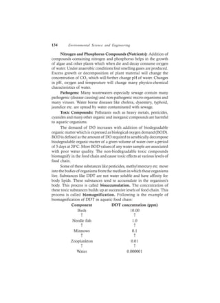 134 Environmental Science and Engineering
Nitrogen and Phosphorus Compounds (Nutrients): Addition of
compounds containing nitrogen and phosphorus helps in the growth
of algae and other plants which when die and decay consume oxygen
of water. Under anaerobic conditions foul smelling gases are produced.
Excess growth or decomposition of plant material will change the
concentration of CO2 which will further change pH of water. Changes
in pH, oxygen and temperature will change many physico-chemical
characteristics of water.
Pathogens: Many wastewaters especially sewage contain many
pathogenic (disease causing) and non-pathogenic micro-organisms and
many viruses. Water borne diseases like cholera, dysentery, typhoid,
jaundice etc. are spread by water contaminated with sewage.
Toxic Compounds: Pollutants such as heavy metals, pesticides,
cyanides and many other organic and inorganic compounds are harmful
to aquatic organisms.
The demand of DO increases with addition of biodegradable
organic matter which is expressed as biological oxygen demand (BOD).
BOD is defined as the amount of DO required to aerobically decompose
biodegradable organic matter of a given volume of water over a period
of 5 days at 20°C. More BOD values of any water sample are associated
with poor water quality. The non-biodegradable toxic compounds
biomagnify in the food chain and cause toxic effects at various levels of
food chain.
Some of these substances like pesticides, methyl mercury etc. move
into the bodies of organisms from the medium in which these organisms
live. Substances like DDT are not water soluble and have affinity for
body lipids. These substances tend to accumulate in the organism’s
body. This process is called bioaccumulation. The concentration of
these toxic substances builds up at successive levels of food chain. This
process is called biomagnification. Following is the example of
biomagnification of DDT in aquatic food chain:
Component DDT concentration (ppm)
Birds 10.00
↑ ↑
Needle fish 1.0
↑ ↑
Minnows 0.1
↑ ↑
Zooplankton 0.01
↑ ↑
Water 0.000001
 
