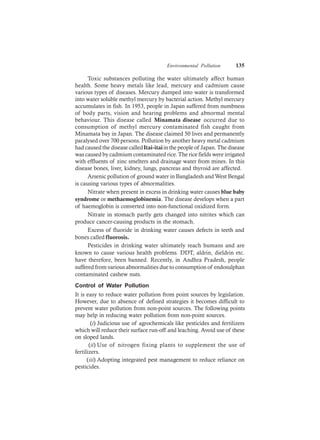 Environmental Pollution 135
Toxic substances polluting the water ultimately affect human
health. Some heavy metals like lead, mercury and cadmium cause
various types of diseases. Mercury dumped into water is transformed
into water soluble methyl mercury by bacterial action. Methyl mercury
accumulates in fish. In 1953, people in Japan suffered from numbness
of body parts, vision and hearing problems and abnormal mental
behaviour. This disease called Minamata disease occurred due to
consumption of methyl mercury contaminated fish caught from
Minamata bay in Japan. The disease claimed 50 lives and permanently
paralysed over 700 persons. Pollution by another heavy metal cadmium
had caused the disease calledItai-itaiin the people of Japan. The disease
was caused by cadmium contaminated rice. The rice fields were irrigated
with effluents of zinc smelters and drainage water from mines. In this
disease bones, liver, kidney, lungs, pancreas and thyroid are affected.
Arsenic pollution of ground water in Bangladesh andWest Bengal
is causing various types of abnormalities.
Nitrate when present in excess in drinking water causes blue baby
syndrome or methaemoglobinemia. The disease develops when a part
of haemoglobin is converted into non-functional oxidized form.
Nitrate in stomach partly gets changed into nitrites which can
produce cancer-causing products in the stomach.
Excess of fluoride in drinking water causes defects in teeth and
bones called fluorosis.
Pesticides in drinking water ultimately reach humans and are
known to cause various health problems. DDT, aldrin, dieldrin etc.
have therefore, been banned. Recently, in Andhra Pradesh, people
suffered from various abnormalities due to consumption of endosulphan
contaminated cashew nuts.
Control of Water Pollution
It is easy to reduce water pollution from point sources by legislation.
However, due to absence of defined strategies it becomes difficult to
prevent water pollution from non-point sources. The following points
may help in reducing water pollution from non-point sources.
(i) Judicious use of agrochemicals like pesticides and fertilizers
which will reduce their surface run-off and leaching. Avoid use of these
on sloped lands.
(ii) Use of nitrogen fixing plants to supplement the use of
fertilizers.
(iii) Adopting integrated pest management to reduce reliance on
pesticides.
 