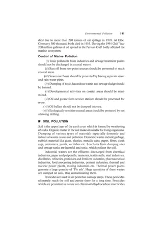 Environmental Pollution 141
died due to more than 220 tonnes of oil spillage in 1978. At Elbe,
Germany 500 thousand birds died in 1955. During the 1991 Gulf War
200 million gallons of oil spread in the Persian Gulf badly affected the
marine ecosystem.
Control of Marine Pollution
(i) Toxic pollutants from industries and sewage treatment plants
should not be discharged in coastal waters.
(ii) Run off from non-point sources should be prevented to reach
coastal areas.
(iii) Sewer overflows should be prevented by having separate sewer
and rain water pipes.
(iv) Dumping of toxic, hazardous wastes and sewage sludge should
be banned.
(v) Developmental activities on coastal areas should be mini-
mized.
(vi) Oil and grease from service stations should be processed for
reuse.
(vii) Oil ballast should not be dumped into sea.
(viii) Ecologically sensitive coastal areas should be protected by not
allowing drilling.
n SOIL POLLUTION
Soil is the upper layer of the earth crust which is formed by weathering
of rocks. Organic matter in the soil makes it suitable for living organisms.
Dumping of various types of materials especially domestic and
industrial wastes causes soil pollution. Domestic wastes include garbage,
rubbish material like glass, plastics, metallic cans, paper, fibres, cloth
rags, containers, paints, varnishes etc. Leachates from dumping sites
and sewage tanks are harmful and toxic, which pollute the soil.
Industrial wastes are the effluents discharged from chemical
industries, paper and pulp mills, tanneries, textile mills, steel industries,
distilleries, refineries, pesticides and fertilizer industries, pharmaceutical
industries, food processing industries, cement industries, thermal and
nuclear power plants, mining industries etc. Thermal power plants
generate a large quantity of ‘Fly ash’. Huge quantities of these wastes
are dumped on soils, thus contaminating them.
Pesticides are used to kill pests that damage crops. These pesticides
ultimately reach the soil and persist there for a long time. Pesticides
which are persistent in nature are chlorinated hydrocarbon insecticides
 
