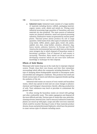 146 Environmental Science and Engineering
l Industrial waste: Industrial waste consists of a large number
of materials including factory rubbish, packaging material,
organic wastes, acids, alkalis and metals etc. During some
industrial processing large quantities of hazardous and toxic
materials are also produced. The main sources of industrial
wastes are chemical industries, metal and mineral processing
industries. Radioactive wastes are generated by nuclear power
plants. Thermal power plants produce fly ash in large
quantities. Solid wastes from other types of industries include
scrap metal, rubber, plastic, paper, glass, wood, oils, paints,
asphalt, tars, dyes, scrap leather, ceramics, abrasives, slag,
heavy metals, asbestos, batteries. In Europe and North
America the environmental laws and safety laws are becoming
more stringent due to which disposal of hazardous wastes is
becoming a problem. Cost of disposal of such wastes is
increasing. Therefore, these wastes are being exported to
developing countries which do not even have sufficient
knowledge or technique for their disposal.
Effects of Solid Wastes
Municipal solid wastes heap up on the roads due to improper disposal
system. People clean their own houses and litter their immediate
surroundings which affects the community including themselves. This
type of dumping allows biodegradable materials to decompose under
uncontrolled and unhygienic conditions. This produces foul smell and
breeds various types of insects and infectious organisms besides spoiling
the aesthetics of the site.
Industrial solid wastes are sources of toxic metals and hazardous
wastes, which may spread on land and can cause changes in physico-
chemical and biological characteristics thereby affecting productivity
of soils. Toxic substances may leach or percolate to contaminate the
ground water.
In refuse mixing the hazardous wastes are mixed with garbage
and other combustible waste. This makes segregation and disposal all
the more difficult and risky. Various types of wastes like cans, pesticides,
cleaning solvents, batteries (zinc, lead or mercury) radioactive materials,
plastics are mixed up with paper, scraps and other non-toxic materials
which could be recycled. Burning of some of these materials produce
dioxins, furans and polychlorinated biphenyls, which have the potential
to cause various types of ailments including cancer.
 