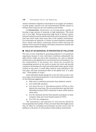 148 Environmental Science and Engineering
waste) is allowed to degrade or decompose in an oxygen rich medium.
A good quality nutrient rich and environmental friendly manure is
formed which improves the soil conditions and fertility.
(iii) Incineration: Incinerators are burning plants capable of
burning a large amount of materials at high temperature. The initial
cost is very high. During incineration high levels of dioxins, furans,
lead and cadmium may be emitted with the fly ash of incinerator. Dioxin
level may reach many times more than in the ambient environment.
For incineration of materials, it is better to remove batteries containing
heavy metals and plastic containing chlorine before burning the
material. Prior removal of plastics will reduce emissions of dioxins and
polychlorinated biphenyls (PCBs)
n ROLE OF AN INDIVIDUAL IN PREVENTION OF POLLUTION
The role of every individual in preventing pollution is of paramount
importance because if every individual contributes substantially the
effect will be visible not only at the community, city, state or national
level but also at the global level as environment has no boundaries. It is
the responsibility of the human race which has occupied the
commanding position on this earth to protect the earth and provide
conducive environment for itself and innumerable other species which
evolved on this earth. A small effort made by each individual at his
own place will have pronounced effect at the global level. It is aptly
said, “Think globally act locally”.
Each individual should change his or her life style in such a way
as to reduce environmental pollution. It can be done by following some
of the following suggestions.
l Help more in pollution prevention than pollution control.
l Use ecofriendly products.
l Cut down the use of chlorofluorocarbons (CFCs) as they
destroy the ozone layer. Do not use polystyrene cups that have
chlorofluorocarbon (CFC) molecules in them which destroy
ozone layer.
l Use the chemicals derived from peaches and plums to clean
computer chips and circuit boards instead of CFCs.
l Use CFC free refrigerators.
The manufacture and operation of such devices should be
encouraged that don’t pollute. If they cost more then their higher prices
may be offset by including environmental and the social costs of
pollution in the price of such products which pollute environment.
 