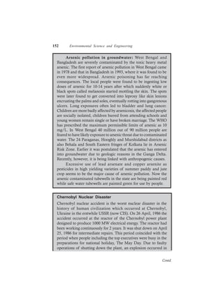152 Environmental Science and Engineering
Arsenic pollution in groundwater: West Bengal and
Bangladesh are severely contaminated by the toxic heavy metal
arsenic. The first report of arsenic pollution in West Bengal came
in 1978 and that in Bangladesh in 1993, where it was found to be
even more widespread. Arsenic poisoning has far reaching
consequences. The local people were found to be ingesting low
doses of arsenic for 10-14 years after which suddenly white or
black spots called melanosis started mottling the skin. The spots
were later found to get converted into leprosy like skin lesions
encrusting the palms and soles, eventually rotting into gangrenous
ulcers. Long exposures often led to bladder and lung cancer.
Children are more badly affected by arsenicosis, the affected people
are socially isolated, children barred from attending schools and
young women remain single or have broken marriage. The WHO
has prescribed the maximum permissible limits of arsenic as 10
mg/L. In West Bengal 40 million out of 90 million people are
feared to have likely exposure to arsenic threat due to contaminated
water. The 24 Paraganas, Hooghly and Murshidabad districts as
also Behala and South Eastern fringes of Kolkata lie in Arsenic
Risk Zone. Earlier it was postulated that the arsenic has entered
into groundwater due to geologic reasons in the Ganga Delta.
Recently, however, it is being linked with anthropogenic causes.
Excessive use of lead arsenate and copper arsenite as
pesticides in high yielding varieties of summer paddy and jute
crop seems to be the major cause of arsenic pollution. Now the
arsenic contaminated tubewells in the state are being painted red
while safe water tubewells are painted green for use by people.
Chernobyl Nuclear Disaster
Chernobyl nuclear accident is the worst nuclear disaster in the
history of human civilization which occurred at Chernobyl,
Ukraine in the erstwhile USSR (now CIS). On 26 April, 1986 the
accident occurred at the reactor of the Chernobyl power plant
designed to produce 1000 MW electrical energy. The reactor had
been working continuously for 2 years. It was shut down on April
25, 1986 for intermediate repairs. This period coincided with the
period when people including the top executives were busy in the
preparations for national holiday, The May Day. Due to faulty
operations of shutting down the plant, an explosion occurred in
Contd.
 