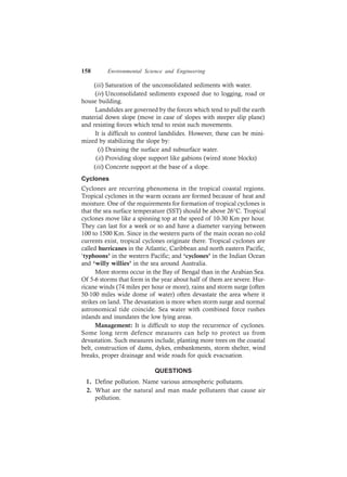 158 Environmental Science and Engineering
(iii) Saturation of the unconsolidated sediments with water.
(iv) Unconsolidated sediments exposed due to logging, road or
house building.
Landslides are governed by the forces which tend to pull the earth
material down slope (move in case of slopes with steeper slip plane)
and resisting forces which tend to resist such movements.
It is difficult to control landslides. However, these can be mini-
mized by stabilizing the slope by:
(i) Draining the surface and subsurface water.
(ii) Providing slope support like gabions (wired stone blocks)
(iii) Concrete support at the base of a slope.
Cyclones
Cyclones are recurring phenomena in the tropical coastal regions.
Tropical cyclones in the warm oceans are formed because of heat and
moisture. One of the requirements for formation of tropical cyclones is
that the sea surface temperature (SST) should be above 26°C. Tropical
cyclones move like a spinning top at the speed of 10-30 Km per hour.
They can last for a week or so and have a diameter varying between
100 to 1500 Km. Since in the western parts of the main ocean no cold
currents exist, tropical cyclones originate there. Tropical cyclones are
called hurricanes in the Atlantic, Caribbean and north eastern Pacific,
‘typhoons’ in the western Pacific; and ‘cyclones’ in the Indian Ocean
and ‘willy willies’ in the sea around Australia.
More storms occur in the Bay of Bengal than in the Arabian Sea.
Of 5-6 storms that form in the year about half of them are severe. Hur-
ricane winds (74 miles per hour or more), rains and storm surge (often
50-100 miles wide dome of water) often devastate the area where it
strikes on land. The devastation is more when storm surge and normal
astronomical tide coincide. Sea water with combined force rushes
inlands and inundates the low lying areas.
Management: It is difficult to stop the recurrence of cyclones.
Some long term defence measures can help to protect us from
devastation. Such measures include, planting more trees on the coastal
belt, construction of dams, dykes, embankments, storm shelter, wind
breaks, proper drainage and wide roads for quick evacuation.
QUESTIONS
1. Define pollution. Name various atmospheric pollutants.
2. What are the natural and man made pollutants that cause air
pollution.
 
