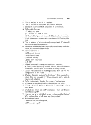 Environmental Pollution 159
3. Give an account of indoor air pollution.
4. Give an account of the adverse effects of air pollution.
5. Enumerate various methods for control of air pollution.
6. Differentiate between
(i) Sound and noise
(ii) Loudness and pitch of noise
(iii) Threshold of pain and threshold of hearing for a human ear.
7. Briefly describe the sources, effects and control of noise pollu-
tion.
8. Give an account of noise generated during diwali. What would
you suggest to reduce this menace ?
9. Enumerate with examples the major sources of surface water pol-
lution and ground water pollution.
10. Write short notes on
(a) Minamata disease
(b) Biomagnification
(c) Itai-itai disease
(d) Blue baby syndrome
(e) B.O.D.
11. Discuss adverse effects and control of water pollution.
12. What do you understand by the term thermal pollution ? Discuss
various effects and control measures of thermal pollution.
13. Discuss various sources of marine pollution. How can you pre-
vent pollution of our oceans ?
14. What are the major sources of soil pollution ? How does soil pol-
lution affect soil productivity ? What measures can be taken to
prevent soil pollution.
15. Define radioactivity. Mention the sources of radioactivity.
16. What type of the damage ionisation radiations can cause ?
17. Classify solid waste. What are the sources of urban and industrial
solid wastes ?
18. What adverse effects can solid wastes cause ? How can the solid
waste be managed ?
19. How can you, as an individual, prevent environmental pollution ?
Why such an effort at individual level is important ?
20. Write short notes on :
(a) Donora air pollution episode
(b) Bhopal gas tragedy
 