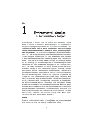 ‘Environment’ is derived from the French word Environner which
means to encircle or surround. All the biological and non-biological
things surrounding an organism are thus included in environment. Thus
environment is sum total of water, air and land, inter-relationships
among themselves and also with the human beings, other living organ-
isms and property. The above definition given in Environment (Protec-
tion) Act, 1986 clearly indicates that environment includes all the physi-
cal and biological surroundings and their interactions. Thus, in order
to study environment one needs knowledge inputs from various disci-
plines. Life Sciences including Botany, Zoology, Microbiology, Genet-
ics, Biochemistry and Biotechnology help in understanding the biotic
component and their interactions. The physical and chemical struc-
ture of the abiotic components and energy transfer and flow are under-
stood with the help of basic concepts of Physics, Chemistry, Geology,
Atmospheric Science, Oceanography and Geography. Mathematics,
Statistics and Computer Science serve as effective tools in environmental
modeling and management. Subjects like Education, Economics, So-
ciology and Mass communication provide the inputs for dealing with
the socio-economic aspects associated with various developmental ac-
tivities. A synthesis with Environmental Engineering, Civil Engineer-
ing, Hydraulics and Chemical Engineering form the basis for various
technologies dealing with the control of environmental pollution, waste-
treatment and development of cleaner technologies that are important
for protection of the environment. Environmental laws provide the tools
for effective management and protection of the environment. Environ-
mental Studies, therefore, is a multi-disciplinary subject where differ-
ent aspects are dealt with a holistic approach.
Scope
Scope of environmental studies is broad based and it encompasses a
large number of areas and aspects, broadly listed below:
Unit
1 Environmental Studies
—A Multidisciplinary Subject
1
 