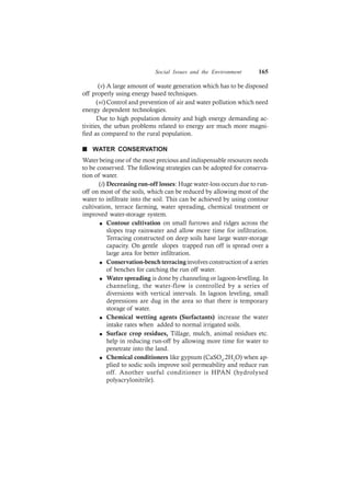 Social Issues and the Environment 165
(v) A large amount of waste generation which has to be disposed
off properly using energy based techniques.
(vi) Control and prevention of air and water pollution which need
energy dependent technologies.
Due to high population density and high energy demanding ac-
tivities, the urban problems related to energy are much more magni-
fied as compared to the rural population.
n WATER CONSERVATION
Water being one of the most precious and indispensable resources needs
to be conserved. The following strategies can be adopted for conserva-
tion of water.
(i) Decreasing run-off losses: Huge water-loss occurs due to run-
off on most of the soils, which can be reduced by allowing most of the
water to infiltrate into the soil. This can be achieved by using contour
cultivation, terrace farming, water spreading, chemical treatment or
improved water-storage system.
l Contour cultivation on small furrows and ridges across the
slopes trap rainwater and allow more time for infiltration.
Terracing constructed on deep soils have large water-storage
capacity. On gentle slopes trapped run off is spread over a
large area for better infiltration.
l Conservation-bench terracinginvolves construction of a series
of benches for catching the run off water.
l Water spreading is done by channeling or lagoon-levelling. In
channeling, the water-flow is controlled by a series of
diversions with vertical intervals. In lagoon leveling, small
depressions are dug in the area so that there is temporary
storage of water.
l Chemical wetting agents (Surfactants) increase the water
intake rates when added to normal irrigated soils.
l Surface crop residues, Tillage, mulch, animal residues etc.
help in reducing run-off by allowing more time for water to
penetrate into the land.
l Chemical conditioners like gypsum (CaSO4
.2H2
O) when ap-
plied to sodic soils improve soil permeability and reduce run
off. Another useful conditioner is HPAN (hydrolysed
polyacrylonitrile).
 