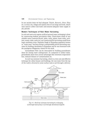 168 Environmental Science and Engineering
In our ancient times we had adequate Talaabs, Baawaris, Johars, Hauz
etc. in every city, village and capital cities of our kings and lords, which
were used to collect rain-water and ensured adequate water supply in
dry periods.
Modern Techniques of Rain Water Harvesting
In arid and semi-arid regions artificial ground water recharging is done
by constructing shallow percolation tanks. Check-dams made of any
suitable native material (brush, poles, rocks, plants, loose rocks, wire-
nets, stones, slabs, sacks etc.) are constructed for harvesting runoff from
large catchment areas. Rajendra Singh of Rajasthan popularly known
as “water man” has been doing a commendable job for harvesting rain-
water by building checkdams in Rajasthan and he was honoured with
the prestigious Magsaysay Award for his work.
Groundwater flow can be intercepted by building groundwater
dams for storing water underground. As compared to surface dams,
groundwater dams have several advantages like minimum evaporation
loss, reduced chances of contamination etc.
In roof top rainwater harvesting, which is a low cost and effective
technique for urban houses and buildings, the rain-water from the top
of the roofs is diverted to some surface tank or pit through a delivery
Water table
Dug well
Water pipe
Water
pipe
Hand pump
Rain water
Fig. 6.1. Roof-top rainwater harvesting by recharging
(i) through hand pump or (ii) through abondoned dugwell.
 