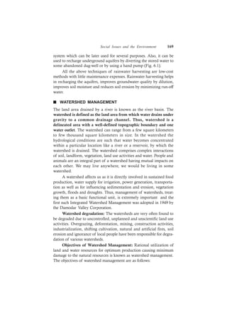 Social Issues and the Environment 169
system which can be later used for several purposes. Also, it can be
used to recharge underground aquifers by diverting the stored water to
some abandoned dug-well or by using a hand pump (Fig. 6.1).
All the above techniques of rainwater harvesting are low-cost
methods with little maintenance expenses. Rainwater harvesting helps
in recharging the aquifers, improves groundwater quality by dilution,
improves soil moisture and reduces soil erosion by minimizing run-off
water.
n WATERSHED MANAGEMENT
The land area drained by a river is known as the river basin. The
watershed is defined as the land area from which water drains under
gravity to a common drainage channel. Thus, watershed is a
delineated area with a well-defined topographic boundary and one
water outlet. The watershed can range from a few square kilometers
to few thousand square kilometers in size. In the watershed the
hydrological conditions are such that water becomes concentrated
within a particular location like a river or a reservoir, by which the
watershed is drained. The watershed comprises complex interactions
of soil, landform, vegetation, land use activities and water. People and
animals are an integral part of a watershed having mutual impacts on
each other. We may live anywhere, we would be living in some
watershed.
A watershed affects us as it is directly involved in sustained food
production, water supply for irrigation, power generation, transporta-
tion as well as for influencing sedimentation and erosion, vegetation
growth, floods and droughts. Thus, management of watersheds, treat-
ing them as a basic functional unit, is extremely important and the
first such Integrated Watershed Management was adopted in 1949 by
the Damodar Valley Corporation.
Watershed degradation: The watersheds are very often found to
be degraded due to uncontrolled, unplanned and unscientific land use
activities. Overgrazing, deforestation, mining, construction activities,
industrialization, shifting cultivation, natural and artificial fires, soil
erosion and ignorance of local people have been responsible for degra-
dation of various watersheds.
Objectives of Watershed Management: Rational utilization of
land and water resources for optimum production causing minimum
damage to the natural resources is known as watershed management.
The objectives of watershed management are as follows:
 