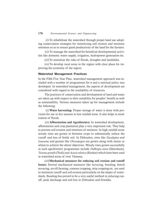 170 Environmental Science and Engineering
(i) To rehabilitate the watershed through proper land use adopt-
ing conservation strategies for minimizing soil erosion and moisture
retention so as to ensure good productivity of the land for the farmers.
(ii) To manage the watershed for beneficial developmental activi-
ties like domestic water supply, irrigation, hydropower generation etc.
(iii)To minimize the risks of floods, droughts and landslides.
(iv) To develop rural areas in the region with clear plans for im-
proving the economy of the region.
Watershed Management Practices
In the Fifth Five Year Plan, watershed management approach was in-
cluded with a number of programmes for it and a national policy was
developed. In watershed management, the aspects of development are
considered with regard to the availability of resources.
The practices of conservation and development of land and water
are taken up with respect to their suitability for peoples’ benefit as well
as sustainability. Various measures taken up for management include
the following:
(i) Water harvesting: Proper storage of water is done with pro-
vision for use in dry seasons in low rainfall areas. It also helps in mod-
eration of floods.
(ii) Afforestation and Agroforestry: In watershed development,
afforestation and crop plantation play a very important role. They help
to prevent soil erosion and retention of moisture. In high rainfall areas
woody trees are grown in between crops to substantially reduce the
runoff and loss of fertile soil. In Dehradun, trees like Eucalyptus and
Leucaena and grasses like Chrysopogon are grown along with maize or
wheat to achieve the above objectives. Woody trees grown successfully
in such agroforestry programmes include Dalbergia sissoo (Sheesham),
Tectona grandis (Teak) and Acacia nilotica (Keekar) which have been used
in watershed areas of river Yamuna.
(iii)Mechanical measures for reducing soil erosion and runoff
losses: Several mechanical measures like terracing, bunding, bench
terracing, no-till farming, contour cropping, strip cropping etc. are used
to minimize runoff and soil erosion particularly on the slopes of water-
sheds. Bunding has proved to be a very useful method in reducing run-
off, peak discharge and soil loss in Dehradun and Siwaliks.
 