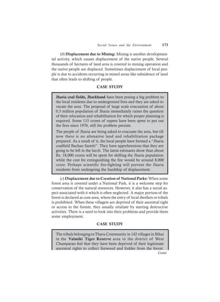 Social Issues and the Environment 173
(b) Displacement due to Mining: Mining is another developmen-
tal activity, which causes displacement of the native people. Several
thousands of hectares of land area is covered in mining operation and
the native people are displaced. Sometimes displacement of local peo-
ple is due to accidents occurring in mined areas like subsidence of land
that often leads to shifting of people.
CASE STUDY
Jharia coal fields, Jharkhand have been posing a big problem to
the local residents due to underground fires and they are asked to
vacate the area. The proposal of large scale evacuation of about
0.3 million population of Jharia immediately raises the question
of their relocation and rehabilitation for which proper planning is
required. Some 115 crores of rupees have been spent to put out
the fires since 1976, still the problem persists.
The people of Jharia are being asked to evacuate the area, but till
now there is no altenative land and rehabilitation package
prepared. As a result of it, the local people have formed a “Jharia
coalfield Bachao Samiti”. They have apprehensions that they are
going to be left in the lurch. The latest estimates show than about
Rs. 18,000 crores will be spent for shifting the Jharia population
while the cost for extinguishing the fire would be around 8,000
crore. Perhaps scientific fire-fighting will prevent the Jharia
residents from undergoing the hardship of displacement.
(c) Displacement due to Creation of National Parks: When some
forest area is covered under a National Park, it is a welcome step for
conservation of the natural resources. However, it also has a social as-
pect associated with it which is often neglected. A major portion of the
forest is declared as core-area, where the entry of local dwellers or tribals
is prohibited. When these villagers are deprived of their ancestral right
or access to the forests, they usually retaliate by starting destructive
activities. There is a need to look into their problems and provide them
some employment.
CASE STUDY
The tribals belonging toTharu Community in 142 villages in Bihar
in the Valmiki Tiger Reserve area in the district of West
Champaran feel that they have been deprived of their legitimate
ancestral rights to collect firewood and fodder from the forest.
Contd.
 