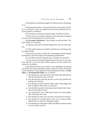 Social Issues and the Environment 177
(ii) Earth has an unlimited supply of resources and it all belongs
to us.
(iii)Economic growth is very good and more the growth, the bet-
ter it is, because it raises our quality of life and the potential for eco-
nomic growth is unlimited.
(iv) A healthy environment depends upon a healthy economy.
(v) The success of mankind depends upon how good managers
we are for deriving benefits for us from nature.
(b) Eco-centric Worldview: This is based on earth-wisdom. The
basic beliefs are as follows:
(i) Nature exists not for human beings alone, but for all the spe-
cies.
(ii) The earth resources are limited and they do not belong only
to human beings.
(iii)Economic growth is good till it encourages earth-sustaining
development and discourages earth-degrading development.
(iv) A healthy economy depends upon a healthy environment.
(v) The success of mankind depends upon how best we can coop-
erate with the rest of the nature while trying to use the resources of
nature for our benefit.
Environmental ethics can provide us the guidelines for putting
our beliefs into action and help us decide what to do when faced with
crucial situations. Some important ethical guidelines known as Earth
ethics or Environmental Ethics are as follows:
l You should love and honour the earth since it has blessed you
with life and governs your survival.
l You should keep each day sacred to earth and celebrate the
turning of its seasons.
l You should not hold yourself above other living things and
have no right to drive them to extinction.
l You should be grateful to the plants and animals which nour-
ish you by giving you food.
l You should limit your offsprings because too many people
will overburden the earth.
l You should not waste your resources on destructive weapons.
l You should not run after gains at the cost of nature, rather
should strive to restore its damaged majesty.
l You should not conceal from others the effects you have caused
by your actions on earth.
 
