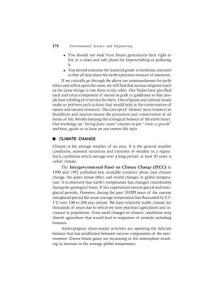 178 Environmental Science and Engineering
l You should not steal from future generations their right to
live in a clean and safe planet by impoverishing or polluting
it.
l You should consume the material goods in moderate amounts
so that all may share the earth’s precious treasure of resources.
If we critically go through the above ten commandments for earth
ethics and reflect upon the same, we will find that various religions teach
us the same things in one form or the other. Our Vedas have glorified
each and every component of nature as gods or goddesses so that peo-
ple have a feeling of reverence for them. Our religious and cultural rituals
make us perform such actions that would help in the conservation of
nature and natural resources. The concept of ‘ahimsa’ (non-violence) in
Buddhism and Jainism ensure the protection and conservation of all
forms of life, thereby keeping the ecological balance of the earth intact.
Our teachings on “having fewer wants” ensures to put “limits to growth”
and thus, guide us to have an eco-centric life style.
n CLIMATE CHANGE
Climate is the average weather of an area. It is the general weather
conditions, seasonal variations and extremes of weather in a region.
Such conditions which average over a long period- at least 30 years is
called climate.
The Intergovernmental Panel on Climate Change (IPCC) in
1990 and 1992 published best available evidence about past climate
change, the green house effect and recent changes in global tempera-
ture. It is observed that earth’s temperature has changed considerably
during the geological times. It has experienced several glacial and inter-
glacial periods. However, during the past 10,000 years of the current
interglacial period the mean average temperature has fluctuated by 0.5-
1°C over 100 to 200 year period. We have relatively stable climate for
thousands of years due to which we have practised agriculture and in-
creased in population. Even small changes in climatic conditions may
disturb agriculture that would lead to migration of animals including
humans.
Anthropogenic (man-made) activities are upsetting the delicate
balance that has established between various components of the envi-
ronment. Green house gases are increasing in the atmosphere result-
ing in increase in the average global temperature.
 