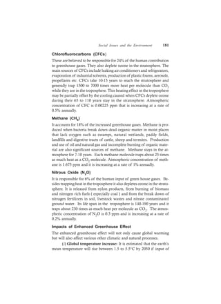 Social Issues and the Environment 181
Chlorofluorocarbons (CFCs)
These are believed to be responsible for 24% of the human contribution
to greenhouse gases. They also deplete ozone in the stratosphere. The
main sources of CFCs include leaking air conditioners and refrigerators,
evaporation of industrial solvents, production of plastic foams, aerosols,
propellants etc. CFCs take 10-15 years to reach the stratosphere and
generally trap 1500 to 7000 times more heat per molecule than CO2
while they are in the troposphere. This heating effect in the troposphere
may be partially offset by the cooling caused when CFCs deplete ozone
during their 65 to 110 years stay in the stratosphere. Atmospheric
concentration of CFC is 0.00225 ppm that is increasing at a rate of
0.5% annually.
Methane (CH4)
It accounts for 18% of the increased greenhouse gases. Methane is pro-
duced when bacteria break down dead organic matter in moist places
that lack oxygen such as swamps, natural wetlands, paddy fields,
landfills and digestive tracts of cattle, sheep and termites. Production
and use of oil and natural gas and incomplete burning of organic mate-
rial are also significant sources of methane. Methane stays in the at-
mosphere for 7-10 years. Each methane molecule traps about 25 times
as much heat as a CO2 molecule. Atmospheric concentration of meth-
ane is 1.675 ppm and it is increasing at a rate of 1% annually.
Nitrous Oxide (N2O)
It is responsible for 6% of the human input of green house gases. Be-
sides trapping heat in the troposphere it also depletes ozone in the strato-
sphere. It is released from nylon products, from burning of biomass
and nitrogen rich fuels ( especially coal ) and from the break down of
nitrogen fertilizers in soil, livestock wastes and nitrate contaminated
ground water. Its life span in the troposphere is 140-190 years and it
traps about 230 times as much heat per molecule as CO2. The atmos-
pheric concentration of N2O is 0.3 ppm and is increasing at a rate of
0.2% annually.
Impacts of Enhanced Greenhouse Effect
The enhanced greenhouse effect will not only cause global warming
but will also affect various other climatic and natural processes.
(i) Global temperature increase: It is estimated that the earth’s
mean temperature will rise between 1.5 to 5.5°C by 2050 if input of
 