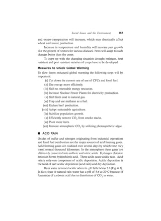 Social Issues and the Environment 183
and evapo-transpiration will increase, which may drastically affect
wheat and maize production.
Increase in temperature and humidity will increase pest growth
like the growth of vectors for various diseases. Pests will adapt to such
changes better than the crops.
To cope up with the changing situation drought resistant, heat
resistant and pest resistant varieties of crops have to be developed.
Measures to Check Global Warming
To slow down enhanced global warming the following steps will be
important:
(i) Cut down the current rate of use of CFCs and fossil fuel.
(ii) Use energy more efficiently.
(iii) Shift to renewable energy resources.
(iv) Increase Nuclear Power Plants for electricity production.
(v) Shift from coal to natural gas.
(vi) Trap and use methane as a fuel.
(vii) Reduce beef production.
(viii) Adopt sustainable agriculture.
(ix) Stabilize population growth.
(x) Efficiently remove CO2 from smoke stacks.
(xi) Plant more trees.
(xii) Remove atmospheric CO2 by utilizing photosynthetic algae.
n ACID RAIN
Oxides of sulfur and nitrogen originating from industrial operations
and fossil fuel combustion are the major sources of acid forming gases.
Acid forming gases are oxidised over several days by which time they
travel several thousand kilometers. In the atmosphere these gases are
ultimately converted into sulfuric and nitric acids. Hydrogen chloride
emission forms hydrochloric acid. These acids cause acidic rain. Acid
rain is only one component of acidic deposition. Acidic deposition is
the total of wet acidic deposition (acid rain) and dry deposition.
Rain water is turned acidic when its pH falls below 5.6 (Fig. 6.3).
In fact clean or natural rain water has a pH of 5.6 at 20°C because of
formation of carbonic acid due to dissolution of CO2 in water.
 