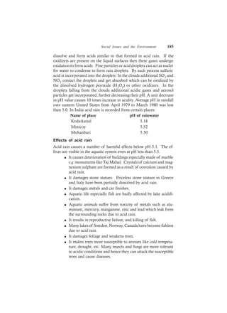 Social Issues and the Environment 185
dissolve and form acids similar to that formed in acid rain. If the
oxidizers are present on the liquid surfaces then these gases undergo
oxidation to form acids. Fine particles or acid droplets can act as nuclei
for water to condense to form rain droplets. By such process sulfuric
acid is incorporated into the droplets. In the clouds additional SO2 and
NO2 contact the droplets and get absorbed which can be oxidized by
the dissolved hydrogen peroxide (H2O2) or other oxidizers. In the
droplets falling from the clouds additional acidic gases and aerosol
particles get incorporated, further decreasing their pH. A unit decrease
in pH value causes 10 times increase in acidity. Average pH in rainfall
over eastern United States from April 1979 to March 1980 was less
than 5.0. In India acid rain is recorded from certain places:
Name of place pH of rainwater
Kodaikanal 5.18
Minicoy 5.52
Mohanbari 5.50
Effects of acid rain
Acid rain causes a number of harmful effects below pH 5.1. The ef-
fects are visible in the aquatic system even at pH less than 5.5.
l It causes deterioration of buildings especially made of marble
e.g. monuments like Taj Mahal. Crystals of calcium and mag-
nesium sulphate are formed as a result of corrosion caused by
acid rain.
l It damages stone statues. Priceless stone statues in Greece
and Italy have been partially dissolved by acid rain.
l It damages metals and car finishes.
l Aquatic life especially fish are badly affected by lake acidifi-
cation.
l Aquatic animals suffer from toxicity of metals such as alu-
minium, mercury, manganese, zinc and lead which leak from
the surrounding rocks due to acid rain.
l It results in reproductive failure, and killing of fish.
l Many lakes of Sweden, Norway, Canada have become fishless
due to acid rain.
l It damages foliage and weakens trees.
l It makes trees more susceptible to stresses like cold tempera-
ture, drought, etc. Many insects and fungi are more tolerant
to acidic conditions and hence they can attack the susceptible
trees and cause diseases.
 